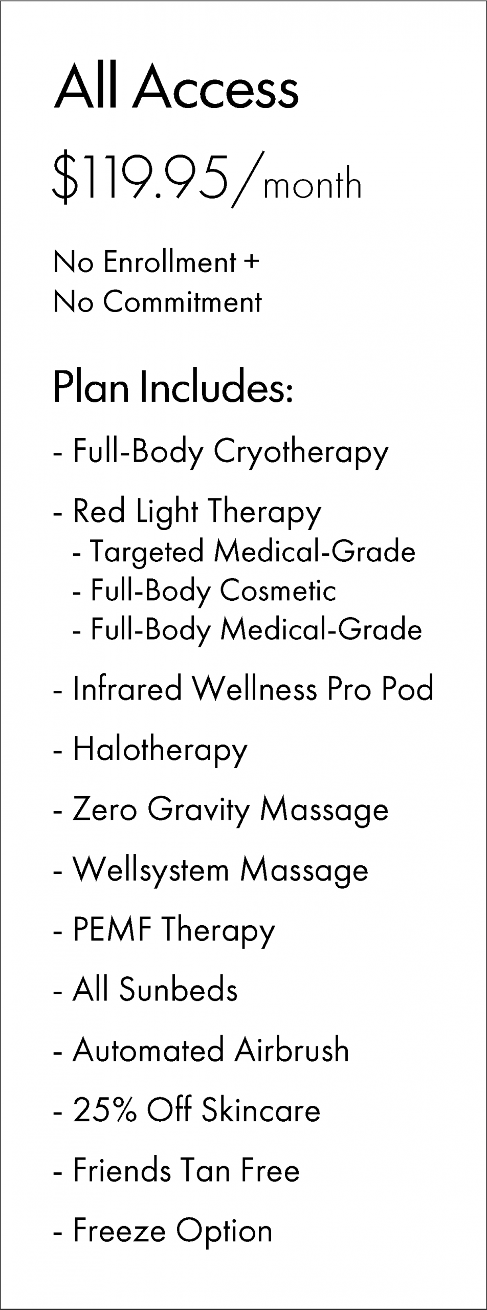 All Access $119.95/month No Enrollment + No Commitment Plan Includes: - Full-Body Cryotherapy - Red Light Therapy - Targeted Medical-Grade - Full-Body Cosmetic - Full-Body Medical-Grade - Infrared Wellness Pro Pod - Halotherapy - Zero Gravity Massage - Wellsystem Massage - PEMF Therapy - All Sunbeds - Automated Airbrush - 25% Off Skincare - Friends Tan Free - Freeze Option
