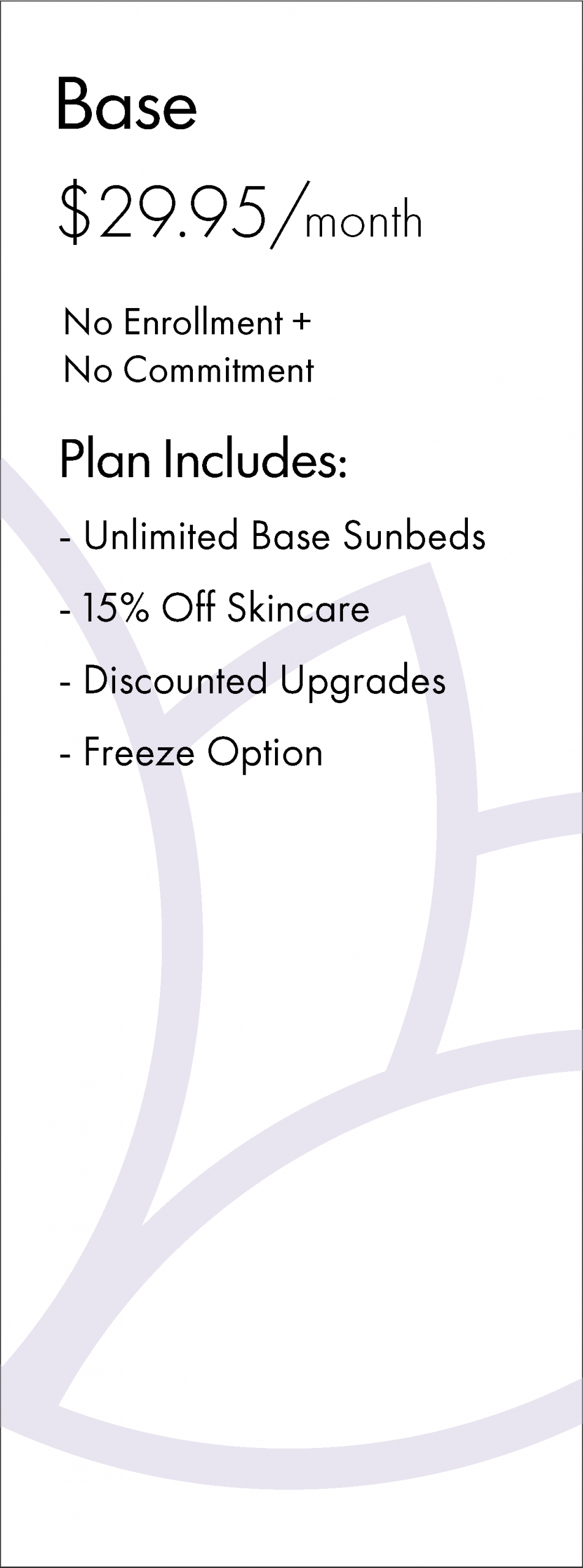 Base $29.95/month No Enrollment + No Commitment Plan Includes: - Unlimited Base Sunbeds - 15% Off Skincare - Discounted Upgrades - Freeze Option