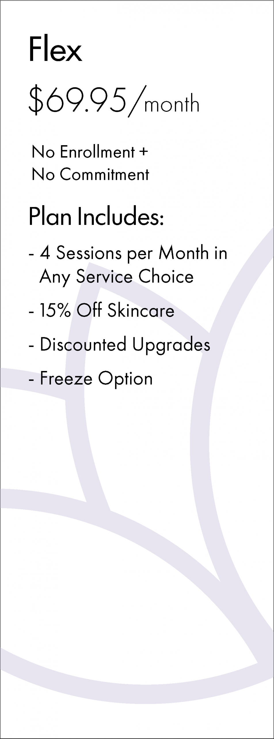 Flex $69.95/month No Enrollment + No Commitment Plan Includes: - 4 Sessions per Month in Any Service Choice - 15% Off Skincare - Discounted Upgrades - Freeze Option