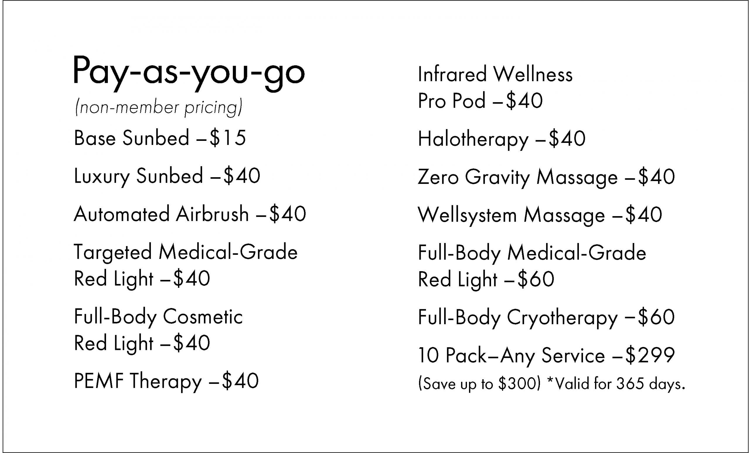 Pay-as-you-go (non-member pricing) Base Sunbed - $15 Luxury Sunbed - $40 Automated Airbrush -$40 Targeted Medical-Grade Red Light - $40 Full-Body Cosmetic Red Light - $40 PEMF Therapy - $40 Infrared Wellness Pro Pod - $40 Halotherapy - $40 Zero Gravity Massage - $40 Wellsystem Massage - $40 Full-Body Medical-Grade Red Light -$60 Full-Body Cryotherapy - $60 10 Pack-Any Service - $299 (Save up to $300) *Valid for 365 days.