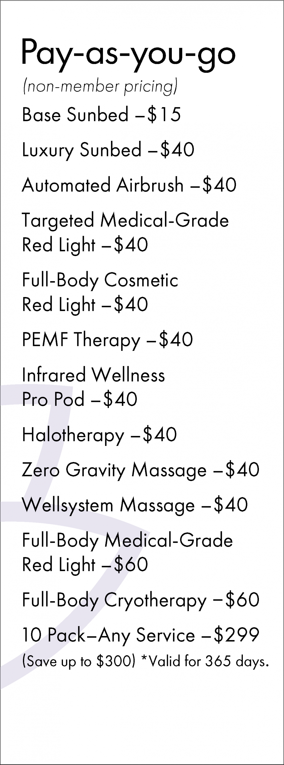 Pay-as-you-go (non-member pricing) Base Sunbed - $15 Luxury Sunbed - $40 Automated Airbrush -$40 Targeted Medical-Grade Red Light - $40 Full-Body Cosmetic Red Light - $40 PEMF Therapy - $40 Infrared Wellness Pro Pod - $40 Halotherapy - $40 Zero Gravity Massage - $40 Wellsystem Massage - $40 Full-Body Medical-Grade Red Light -$60 Full-Body Cryotherapy - $60 10 Pack-Any Service - $299 (Save up to $300) *Valid for 365 days.