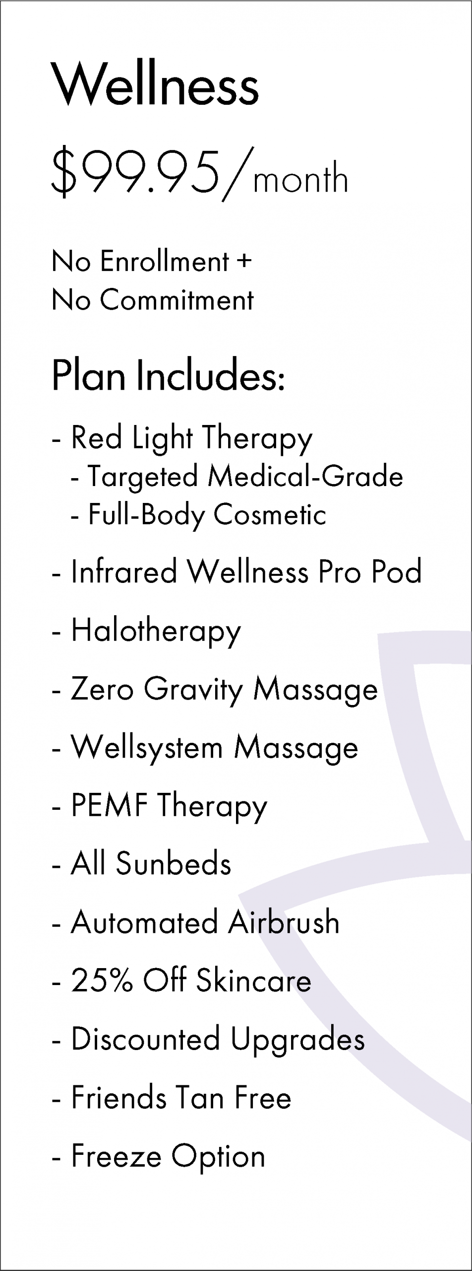 Wellness $99.95/month No Enrollment + No Commitment Plan Includes: - Red Light Therapy - Targeted Medical-Grade - Full-Body Cosmetic - Infrared Wellness Pro Pod - Halotherapy - Zero Gravity Massage - Wellsystem Massage - PEMF Therapy - All Sunbeds - Automated Airbrush - 25% Off Skincare - Discounted Upgrades - Friends Tan Free - Freeze Option